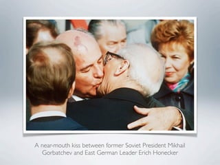 A near-mouth kiss between former Soviet President Mikhail
Gorbatchev and East German Leader Erich Honecker
 