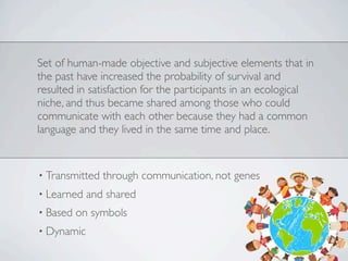 Set of human-made objective and subjective elements that in
the past have increased the probability of survival and
resulted in satisfaction for the participants in an ecological
niche, and thus became shared among those who could
communicate with each other because they had a common
language and they lived in the same time and place.
• Transmitted through communication, not genes
• Learned and shared
• Based on symbols
• Dynamic
 