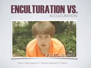 ENCULTURATION VS.
ACCULTURATION
National GeographicTV Report
How is culture passed on?
 