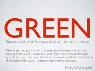 GREEN
Requires your brain to respond to conflicting information
Takes longer because the mind automatically determines the semantic
meaning of the word (it reads the word "green" and thinks of the color
"green"), and then must override this first impression with the identification
of the color of the word -- a process that is not automatized.
60 second brain game
 