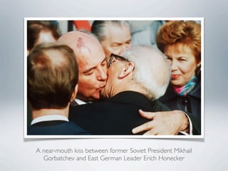 A near-mouth kiss between former Soviet President Mikhail
Gorbatchev and East German Leader Erich Honecker
 