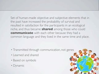 Set of human-made objective and subjective elements that in
the past have increased the probability of survival and
resulted in satisfaction for the participants in an ecological
niche, and thus became shared among those who could
communicate with each other because they had a
common language and they lived in the same time and place.
• Transmitted through communication, not genes
• Learned and shared
• Based on symbols
• Dynamic
 