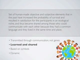Set of human-made objective and subjective elements that in
the past have increased the probability of survival and
resulted in satisfaction for the participants in an ecological
niche, and thus became shared among those who could
communicate with each other because they had a common
language and they lived in the same time and place.
• Transmitted through communication, not genes
• Learned and shared
• Based on symbols
• Dynamic
 
