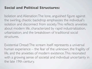 Social and Political Structures:
Isolation and Alienation:The lone, anguished figure against
the swirling, chaotic backdrop emphasizes the individual's
isolation and disconnect from society.This reflects anxieties
about modern life, characterized by rapid industrialization,
urbanization, and the breakdown of traditional social
structures.
Existential Dread:The scream itself represents a universal
human experience – the fear of the unknown, the fragility of
life, and the anxieties of modern existence.This resonated
with a growing sense of societal and individual uncertainty in
the late 19th century.
 