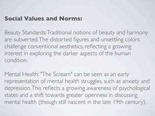 Social Values and Norms:
Beauty Standards:Traditional notions of beauty and harmony
are subverted.The distorted figures and unsettling colors
challenge conventional aesthetics, reflecting a growing
interest in exploring the darker aspects of the human
condition.
Mental Health: "The Scream" can be seen as an early
representation of mental health struggles, such as anxiety and
depression.This reflects a growing awareness of psychological
states and a shift towards greater openness in discussing
mental health (though still nascent in the late 19th century).
 