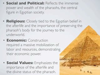 • Social and Political: Reflects the immense
power and wealth of the pharaohs, the central
figure in Egyptian society.
• Religious: Closely tied to the Egyptian belief in
the afterlife and the importance of preserving the
pharaoh's body for the journey to the
underworld.
• Economic: Construction
required a massive mobilization of
labor and resources, demonstrating
their economic power.
• Social Values: Emphasizes the
importance of the afterlife and
the divine status of the pharaoh.
 