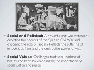 • Social and Political: A powerful anti-war statement,
depicting the horrors of the Spanish Civil War and
criticizing the role of fascism. Reflects the suffering of
innocent civilians and the destructive power of war.
• Social Values: Challenges traditional notions of
beauty and heroism, emphasizing the importance of
social justice and peace.
 