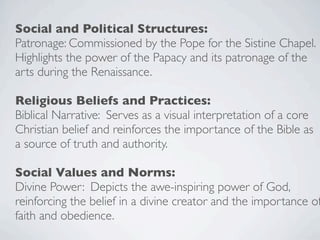 Social and Political Structures:
Patronage: Commissioned by the Pope for the Sistine Chapel.
Highlights the power of the Papacy and its patronage of the
arts during the Renaissance.
Religious Beliefs and Practices:
Biblical Narrative: Serves as a visual interpretation of a core
Christian belief and reinforces the importance of the Bible as
a source of truth and authority.
Social Values and Norms:
Divine Power: Depicts the awe-inspiring power of God,
reinforcing the belief in a divine creator and the importance of
faith and obedience.
 