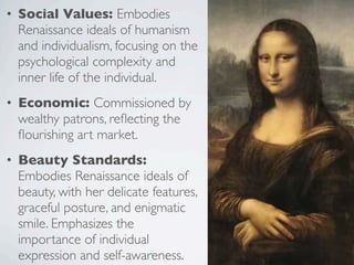 • Social Values: Embodies
Renaissance ideals of humanism
and individualism, focusing on the
psychological complexity and
inner life of the individual.
• Economic: Commissioned by
wealthy patrons, reflecting the
flourishing art market.
• Beauty Standards:
Embodies Renaissance ideals of
beauty, with her delicate features,
graceful posture, and enigmatic
smile. Emphasizes the
importance of individual
expression and self-awareness.
 