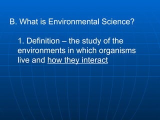 B. What is Environmental Science?  1. Definition – the study of the environments in which organisms live and  how they interact   