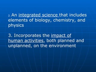 2.  An  integrated science  that includes elements of biology, chemistry, and physics  3. Incorporates the  impact of human activities , both planned and unplanned, on the environment   