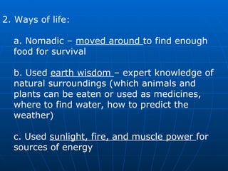 2. Ways of life:  a. Nomadic –  moved around  to find enough food for survival  b. Used  earth wisdom  – expert knowledge of natural surroundings (which animals and plants can be eaten or used as medicines, where to find water, how to predict the weather)  c. Used  sunlight, fire, and muscle power  for sources of energy  