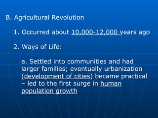 B. Agricultural Revolution  1. Occurred about  10,000-12,000  years ago  2. Ways of Life:  a. Settled into communities and had larger families; eventually urbanization ( development of cities ) became practical – led to the first surge in  human population growth   