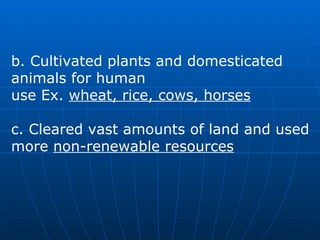 b. Cultivated plants and domesticated animals for human  use Ex.  wheat, rice, cows, horses c. Cleared vast amounts of land and used more  non-renewable resources   