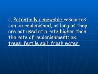 c.  Potentially renewable  resources can be replenished, as long as they are not used at a rate higher than the rate of replenishment; ex.  trees, fertile soil, fresh water  
