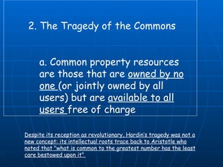 2. The Tragedy of the Commons  a. Common property resources are those that are  owned by no one  (or jointly owned by all users) but are  available to all users  free of charge  Despite its reception as revolutionary, Hardin’s tragedy was not a new concept: its intellectual roots trace back to Aristotle who noted that "what is common to the greatest number has the least care bestowed upon it"  