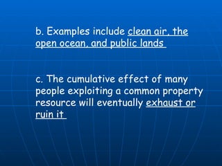 b. Examples include  clean air, the open ocean, and public lands  c. The cumulative effect of many people exploiting a common property resource will eventually  exhaust or ruin it  