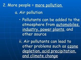 2. More people =  more pollution  a. Air pollution  Pollutants can be added to the atmosphere from  automobiles, industry, power plants , and other source ii. Air pollutants can lead to other problems such as  ozone depletion, acid precipitation, and climate change   