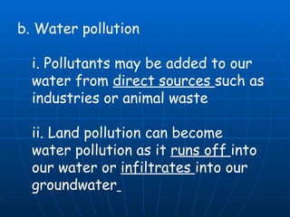 b. Water pollution  i. Pollutants may be added to our water from  direct sources  such as industries or animal waste  ii. Land pollution can become water pollution as it  runs off  into our water or  infiltrates  into our groundwater   