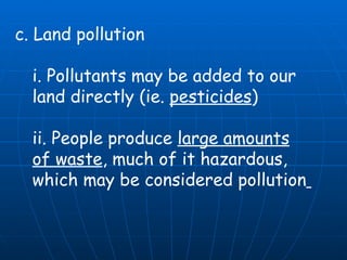 c. Land pollution  i. Pollutants may be added to our land directly (ie.  pesticides )  ii. People produce  large amounts of waste , much of it hazardous, which may be considered pollution   