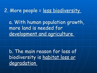 2. More people =  less biodiversity  a. With human population growth, more land is needed for  development and agriculture  b. The main reason for loss of biodiversity is  habitat loss or degradation  