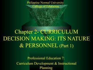 Philippine Normal University
               College of Education




   Chapter 2- CURRICULUM
DECISION MAKING: ITS NATURE
     & PERSONNEL (Part 1)

           Professional Education 7:
    Curriculum Development & Instructional
                   Planning
 