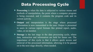 Data Processing Cycle
 Processing is when the data is subjected to various means and
methods of manipulation, the point where a computer program
is being executed, and it contains the program code and its
current activity.
 Output and interpretation is the stage where processed
information is now transmitted to the user. Output is presented
to users in various report formats like printed report, audio,
video, or on monitor.
 Storage is the last stage in the data processing cycle, where
data, instruction and information are held for future use. The
importance of this cycle is that it allows quick access and
retrieval of the processed information, allowing it to be passed
on to the next stage directly, when needed.
 