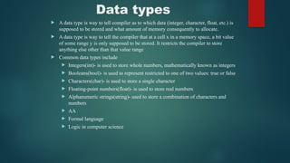 Data types
 A data type is way to tell compiler as to which data (integer, character, float, etc.) is
supposed to be stored and what amount of memory consequently to allocate.
 A data type is way to tell the compiler that at a cell x in a memory space, a bit value
of some range y is only supposed to be stored. It restricts the compiler to store
anything else other than that value range
 Common data types include
 Integers(int)- is used to store whole numbers, mathematically known as integers
 Booleans(bool)- is used to represent restricted to one of two values: true or false
 Characters(char)- is used to store a single character
 Floating-point numbers(float)- is used to store real numbers
 Alphanumeric strings(string)- used to store a combination of characters and
numbers
 AA
 Formal language
 Logic in computer science
 