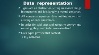 Data representation
 Types are an abstraction letting us model things
in categories and it is largely a mental construct.
 All computer represent data nothing more than
a string of ones and zeroes.
 In order for said ones and zeroes to convey any
meaning, they need to be contextualized.
 Data types provide that context.
 E.g. 01100001
 