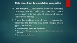 Data types from Data Analytics perspective
 Data analytics (DA) is that the method of examining
knowledge sets to conclude the data they contain,
progressively with the help of specialized systems
and software package
 From a data analytics point of view, it is important to
understand that there are three common types of data
types or structures:
 Structured(clearly defined and represented)
 Unstructured data types (often qualitative often difficult to organize and input in
data base)
 Semi-structured(includes both)
 