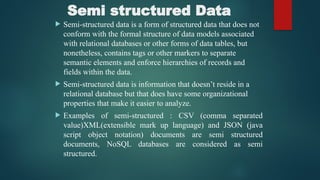 Semi structured Data
 Semi-structured data is a form of structured data that does not
conform with the formal structure of data models associated
with relational databases or other forms of data tables, but
nonetheless, contains tags or other markers to separate
semantic elements and enforce hierarchies of records and
fields within the data.
 Semi-structured data is information that doesn’t reside in a
relational database but that does have some organizational
properties that make it easier to analyze.
 Examples of semi-structured : CSV (comma separated
value)XML(extensible mark up language) and JSON (java
script object notation) documents are semi structured
documents, NoSQL databases are considered as semi
structured.
 