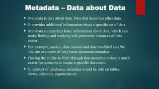 Metadata – Data about Data
 Metadata is data about data. Data that describes other data.
 It provides additional information about a specific set of data.
 Metadata summarizes basic information about data, which can
make finding and working with particular instances of data
easier.
 For example, author, date created and date modified and file
size are examples of very basic document metadata.
 Having the ability to filter through that metadata makes it much
easier for someone to locate a specific document.
 In context of databases, metadata would be info on tables,
views, columns, arguments etc.
 