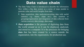 Data value chain
 The Data Value Chain is introduced to describe the information
flow within a big data system as a series of steps needed to
generate value and useful insights from data.
 Data acquisition, data analysis(converting data with useful
statistics e.g. charts, maps etc.), data curation or
grouping(organization and integration of data collected from
various sources), data storage, data usage.
 Data acquisition is the process of digitizing data from
the world around us so it can be displayed, analyzed,
and stored in a computer. It is the processes for bringing
data that has been created by a source outside the
organization, into the organization, for production use.
 