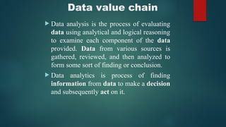 Data value chain
 Data analysis is the process of evaluating
data using analytical and logical reasoning
to examine each component of the data
provided. Data from various sources is
gathered, reviewed, and then analyzed to
form some sort of finding or conclusion.
 Data analytics is process of finding
information from data to make a decision
and subsequently act on it.
 