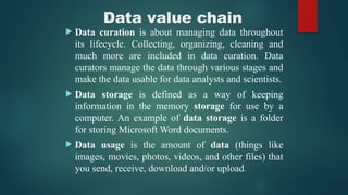 Data value chain
 Data curation is about managing data throughout
its lifecycle. Collecting, organizing, cleaning and
much more are included in data curation. Data
curators manage the data through various stages and
make the data usable for data analysts and scientists.
 Data storage is defined as a way of keeping
information in the memory storage for use by a
computer. An example of data storage is a folder
for storing Microsoft Word documents.
 Data usage is the amount of data (things like
images, movies, photos, videos, and other files) that
you send, receive, download and/or upload.
 