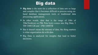 Big data
 Big data is the term for a collection of data sets so large
and complex that it becomes difficult to process using on-
hand database management tools or traditional data
processing applications.
 In other words, data that is the range of 100s of
TBs(Terabyte) or PB( Peta byte) comes into Big Data. 1
TB=1000 GB and 1PB=1000TB
 But it doesn't mean the amount of data, the thing matters
is what organization do with data.
 Big Data is analyzed for insights that lead to better
decisions.
 