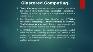 Clustered Computing
 Cluster Computing addresses the latest results in these fields
that support High Performance Distributed Computing .
(Working by networking in group as a single entity to achieve a
common goal ).
 The Clustering methods have identified as- HPC(high
performance computing) IAAS(infrastructure as a service),
PAAS(platform as a service), that are more expensive and
difficult to setup and maintain than a single computer.
 In HPDC(high pressure die casting) environments, parallel
and/or distributed computing techniques are applied to the
solution of computationally intensive applications across
networks of computers.(technology for production of huge
machineries like cars.)
 