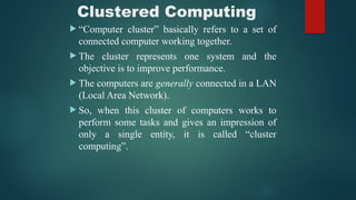 Clustered Computing
 “Computer cluster” basically refers to a set of
connected computer working together.
 The cluster represents one system and the
objective is to improve performance.
 The computers are generally connected in a LAN
(Local Area Network).
 So, when this cluster of computers works to
perform some tasks and gives an impression of
only a single entity, it is called “cluster
computing”.
 
