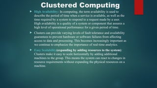 Clustered Computing
 High Availability: In computing, the term availability is used to
describe the period of time when a service is available, as well as the
time required by a system to respond to a request made by a user.
High availability is a quality of a system or component that assures a
high level of operational performance for a given period of time.
 Clusters can provide varying levels of fault tolerance and availability
guarantees to prevent hardware or software failures from affecting
access to data and processing. This becomes increasingly important as
we continue to emphasize the importance of real-time analytics.
 Easy Scalability(expanding by adding resources to the system):
Clusters make it easy to scale horizontally by adding additional
machines to the group. This means the system can react to changes in
resource requirements without expanding the physical resources on a
machine.
 