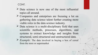  Data science is now one of the most influential
topics all around.
 Companies and enterprises are focusing a lot on
gathering data science talent further creating more
viable roles in the data science industry.
 Data science is a multi-disciplinary field that uses
scientific methods, processes, algorithms, and
systems to extract knowledge and insights from
structured, semi-structured and unstructured data.
 Example: The data involved in buying a box of cereal
from the store or supermarket
Introduction
CONT.
 