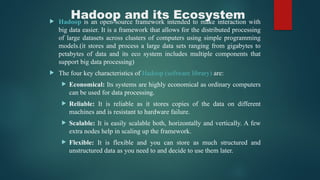 Hadoop and its Ecosystem
 Hadoop is an open-source framework intended to make interaction with
big data easier. It is a framework that allows for the distributed processing
of large datasets across clusters of computers using simple programming
models.(it stores and process a large data sets ranging from gigabytes to
petabytes of data and its eco system includes multiple components that
support big data processing)
 The four key characteristics of Hadoop (software library) are:
 Economical: Its systems are highly economical as ordinary computers
can be used for data processing.
 Reliable: It is reliable as it stores copies of the data on different
machines and is resistant to hardware failure.
 Scalable: It is easily scalable both, horizontally and vertically. A few
extra nodes help in scaling up the framework.
 Flexible: It is flexible and you can store as much structured and
unstructured data as you need to and decide to use them later.
 