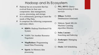  Hadoop has an ecosystem that has
evolved from its four core
components: data management,
access, processing, and storage.
 It is continuously growing to meet the
needs of Big Data.
 It comprises the following components
and many others:
 HDFS: Hadoop Distributed File
System
 YARN: Yet Another Resource
Negotiator
 MapReduce: Programming
based Data Processing
 Spark: In-Memory data
processing
Hadoop and its Ecosystem
○ PIG, HIVE: Query-
based processing of data
services
○ HBase: NoSQL
Database(not relational)
○ Mahout, Spark MLLib:
Machine Learning
algorithm libraries.
○ Solar, Lucene:
Searching and Indexing
○ Zookeeper: Managing
cluster.
○ Oozie: Job Scheduling.
 