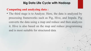Computing and analyzing data :
• The third stage is to Analyze. Here, the data is analyzed by
processing frameworks such as Pig, Hive, and Impala. Pig
converts the data using a map and reduce and then analyzes
it. Hive is also based on the map and reduce programming
and is most suitable for structured data.
Big Data Life Cycle with Hadoop
 