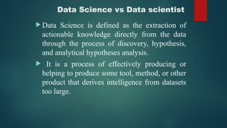 Data Science vs Data scientist
 Data Science is defined as the extraction of
actionable knowledge directly from the data
through the process of discovery, hypothesis,
and analytical hypotheses analysis.
 It is a process of effectively producing or
helping to produce some tool, method, or other
product that derives intelligence from datasets
too large.
 