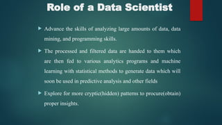 Role of a Data Scientist
 Advance the skills of analyzing large amounts of data, data
mining, and programming skills.
 The processed and filtered data are handed to them which
are then fed to various analytics programs and machine
learning with statistical methods to generate data which will
soon be used in predictive analysis and other fields
 Explore for more cryptic(hidden) patterns to procure(obtain)
proper insights.
 