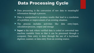 Data Processing Cycle
 Data processing is the conversion of raw data to meaningful
information through a process.
 Data is manipulated to produce results that lead to a resolution
of a problem or improvement of an existing situation.
 The process includes activities like data entry/input,
calculation/process, output and storage
 Input is the task where verified data is coded or converted into
machine readable form so that it can be processed through a
computer. Data entry is done through the use of a keyboard,
digitizer, scanner, or data entry from an existing source.
 