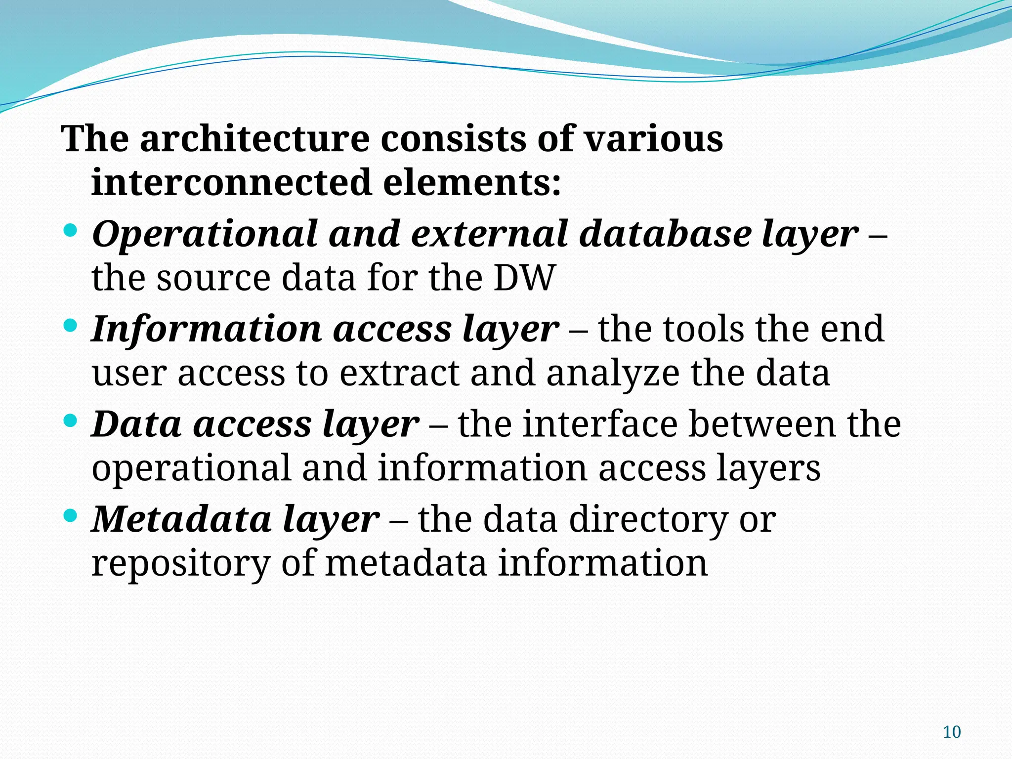 10
The architecture consists of various
interconnected elements:
 Operational and external database layer –
the source data for the DW
 Information access layer – the tools the end
user access to extract and analyze the data
 Data access layer – the interface between the
operational and information access layers
 Metadata layer – the data directory or
repository of metadata information
 