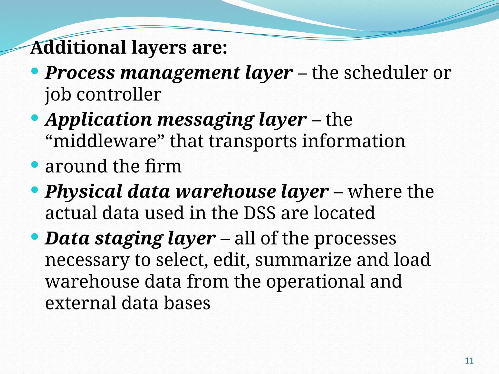 11
Additional layers are:
 Process management layer – the scheduler or
job controller
 Application messaging layer – the
“middleware” that transports information
 around the firm
 Physical data warehouse layer – where the
actual data used in the DSS are located
 Data staging layer – all of the processes
necessary to select, edit, summarize and load
warehouse data from the operational and
external data bases
 