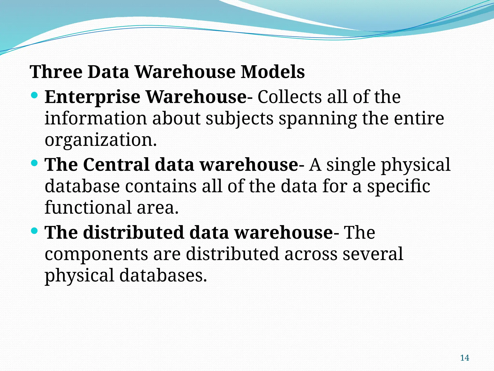 14
Three Data Warehouse Models
 Enterprise Warehouse- Collects all of the
information about subjects spanning the entire
organization.
 The Central data warehouse- A single physical
database contains all of the data for a specific
functional area.
 The distributed data warehouse- The
components are distributed across several
physical databases.
 