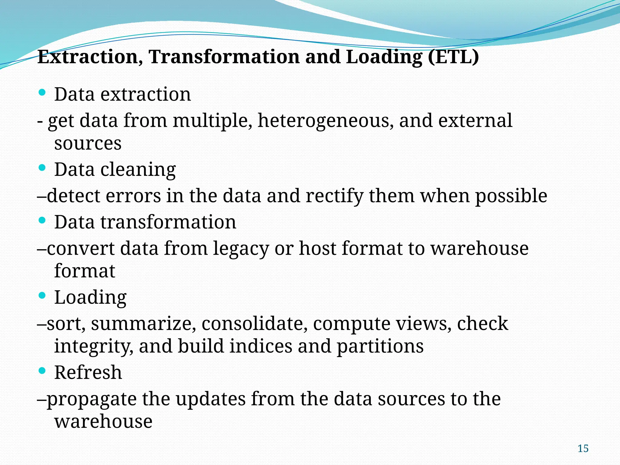 15
Extraction, Transformation and Loading (ETL)
 Data extraction
- get data from multiple, heterogeneous, and external
sources
 Data cleaning
–detect errors in the data and rectify them when possible
 Data transformation
–convert data from legacy or host format to warehouse
format
 Loading
–sort, summarize, consolidate, compute views, check
integrity, and build indices and partitions
 Refresh
–propagate the updates from the data sources to the
warehouse
 